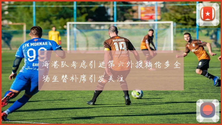 海港队考虑引进第六外援梅伦多全场坐替补席引发关注