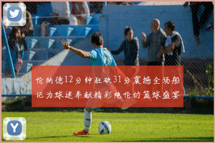 伦纳德12分钟狂砍31分震撼全场船记为球迷奉献精彩绝伦的篮球盛宴