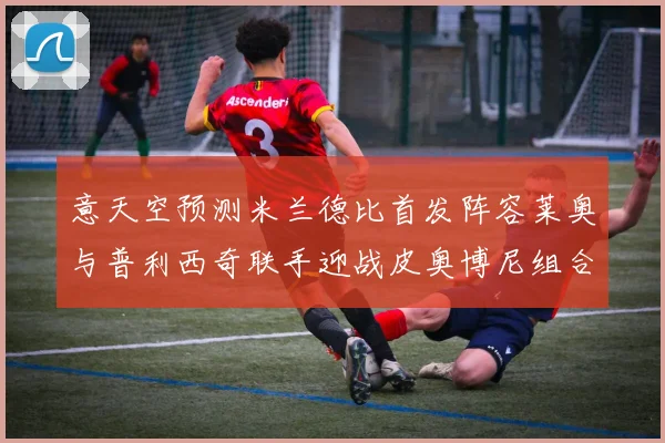 意天空预测米兰德比首发阵容莱奥与普利西奇联手迎战皮奥博尼组合