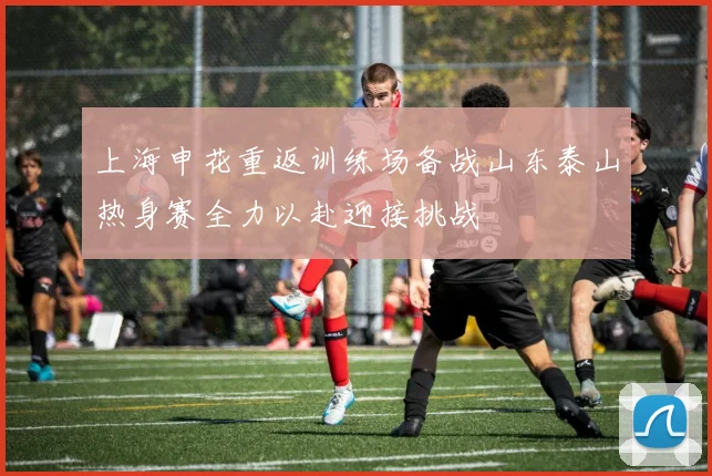 上海申花重返训练场备战山东泰山热身赛全力以赴迎接挑战