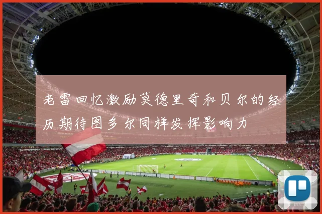 老雷回忆激励莫德里奇和贝尔的经历期待图多尔同样发挥影响力
