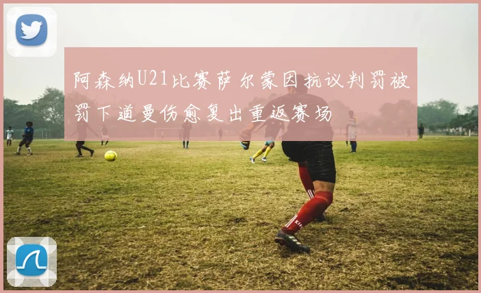 阿森纳U21比赛萨尔蒙因抗议判罚被罚下道曼伤愈复出重返赛场