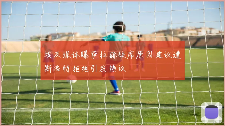 埃及媒体曝萨拉赫缺席原因建议遭斯洛特拒绝引发热议