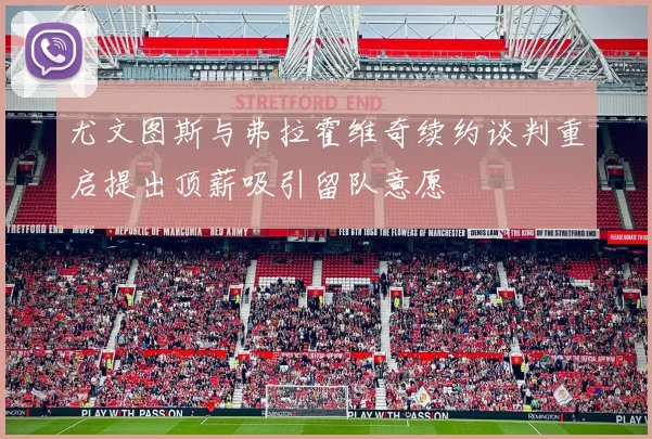 尤文图斯与弗拉霍维奇续约谈判重启提出顶薪吸引留队意愿