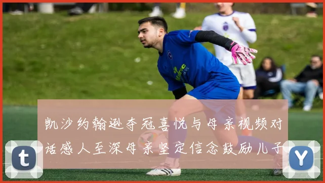 凯沙约翰逊夺冠喜悦与母亲视频对话感人至深母亲坚定信念鼓励儿子追梦