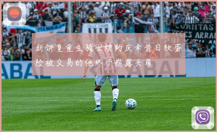 新饼皇重生骑士续约庆幸昔日软蛋险被交易的他终于崭露头角