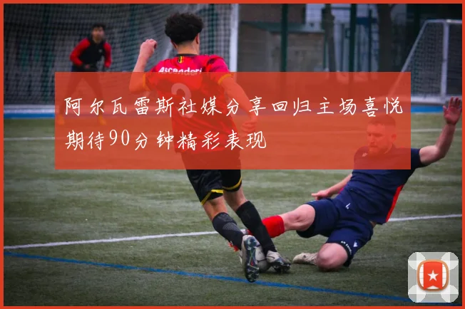 阿尔瓦雷斯社媒分享回归主场喜悦期待90分钟精彩表现
