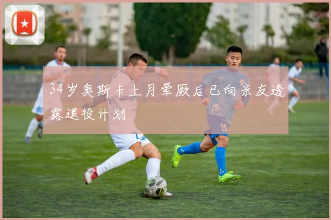 34岁奥斯卡上月晕厥后已向亲友透露退役计划