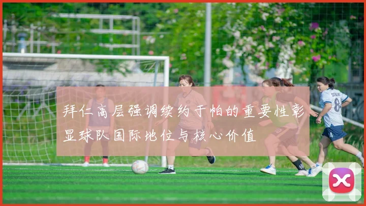 拜仁高层强调续约于帕的重要性彰显球队国际地位与核心价值