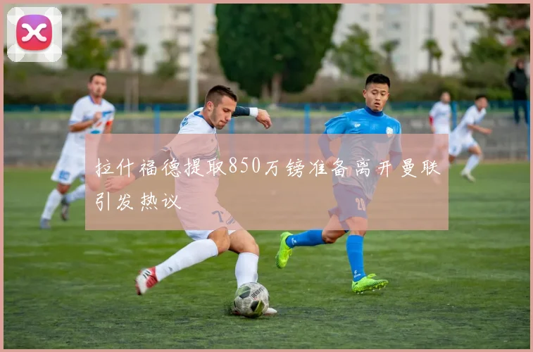 拉什福德提取850万镑准备离开曼联引发热议