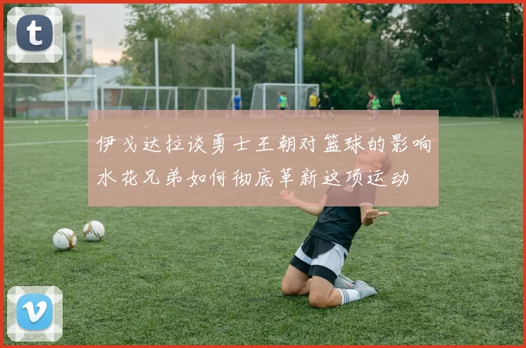 伊戈达拉谈勇士王朝对篮球的影响水花兄弟如何彻底革新这项运动