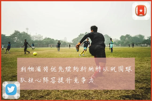 利物浦将优先续约科纳特以巩固球队核心阵容提升竞争力
