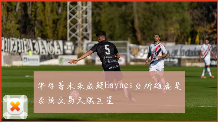 字母哥未来成疑Haynes分析雄鹿是否该交易天赋巨星