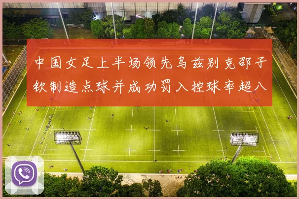 中国女足上半场领先乌兹别克邵子钦制造点球并成功罚入控球率超八成