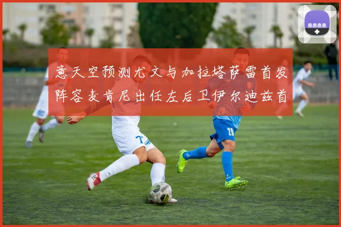 意天空预测尤文与加拉塔萨雷首发阵容麦肯尼出任左后卫伊尔迪兹首发出战