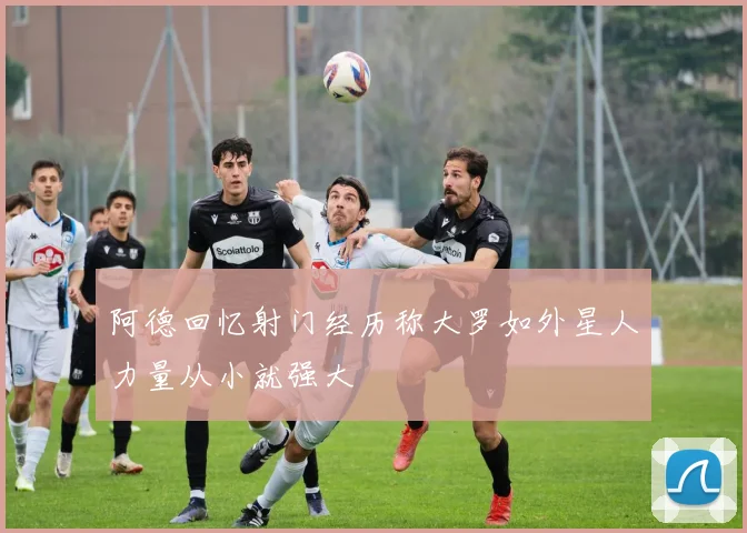 阿德回忆射门经历称大罗如外星人力量从小就强大