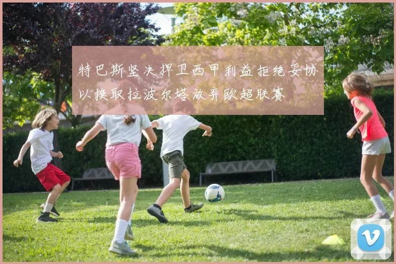 特巴斯坚决捍卫西甲利益拒绝妥协以换取拉波尔塔放弃欧超联赛