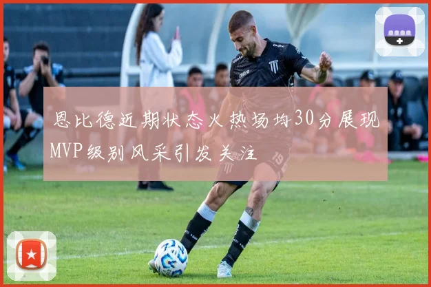 恩比德近期状态火热场均30分展现MVP级别风采引发关注