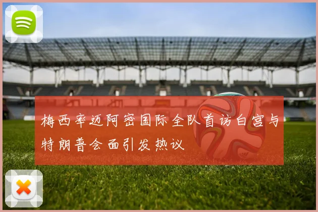 梅西率迈阿密国际全队首访白宫与特朗普会面引发热议