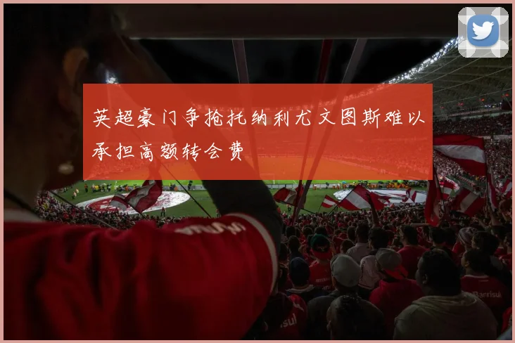 英超豪门争抢托纳利尤文图斯难以承担高额转会费