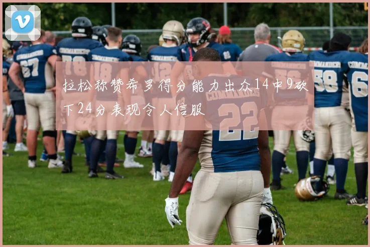 拉松称赞希罗得分能力出众14中9砍下24分表现令人信服
