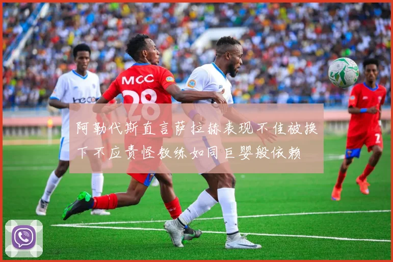 阿勒代斯直言萨拉赫表现不佳被换下不应责怪教练如同巨婴般依赖