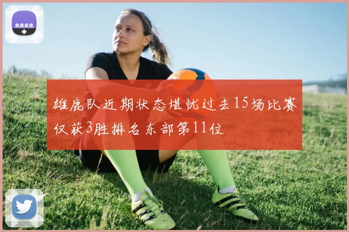 雄鹿队近期状态堪忧过去15场比赛仅获3胜排名东部第11位