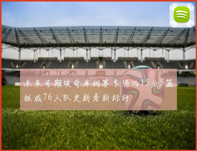 未来可期埃奇库姆赛季场均15分5篮板成76人队史新秀新标杆