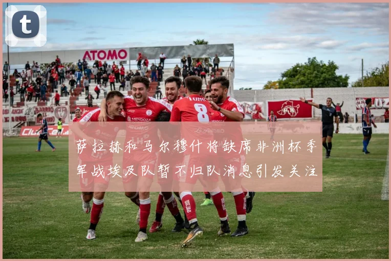 萨拉赫和马尔穆什将缺席非洲杯季军战埃及队暂不归队消息引发关注