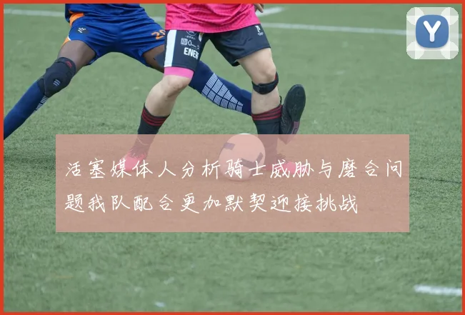 活塞媒体人分析骑士威胁与磨合问题我队配合更加默契迎接挑战