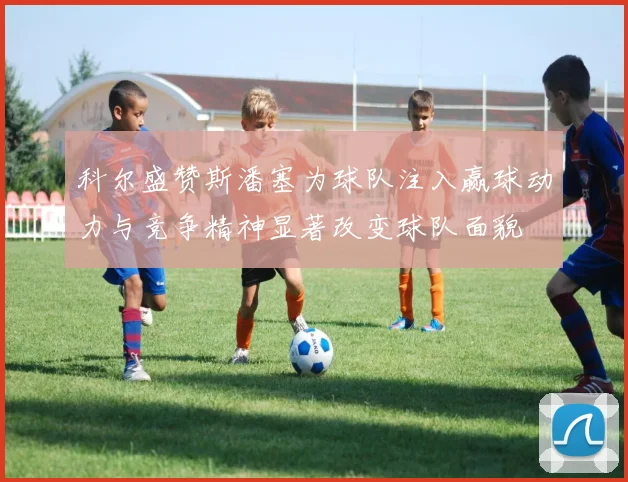 科尔盛赞斯潘塞为球队注入赢球动力与竞争精神显著改变球队面貌
