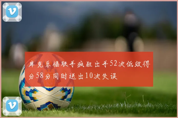 库克乐福联手疯狂出手52次低效得分58分同时送出10次失误