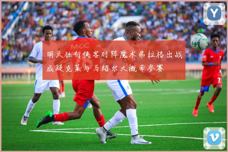 明天独行侠客对阵魔术弗拉格出战成疑克莱与马绍尔大概率参赛